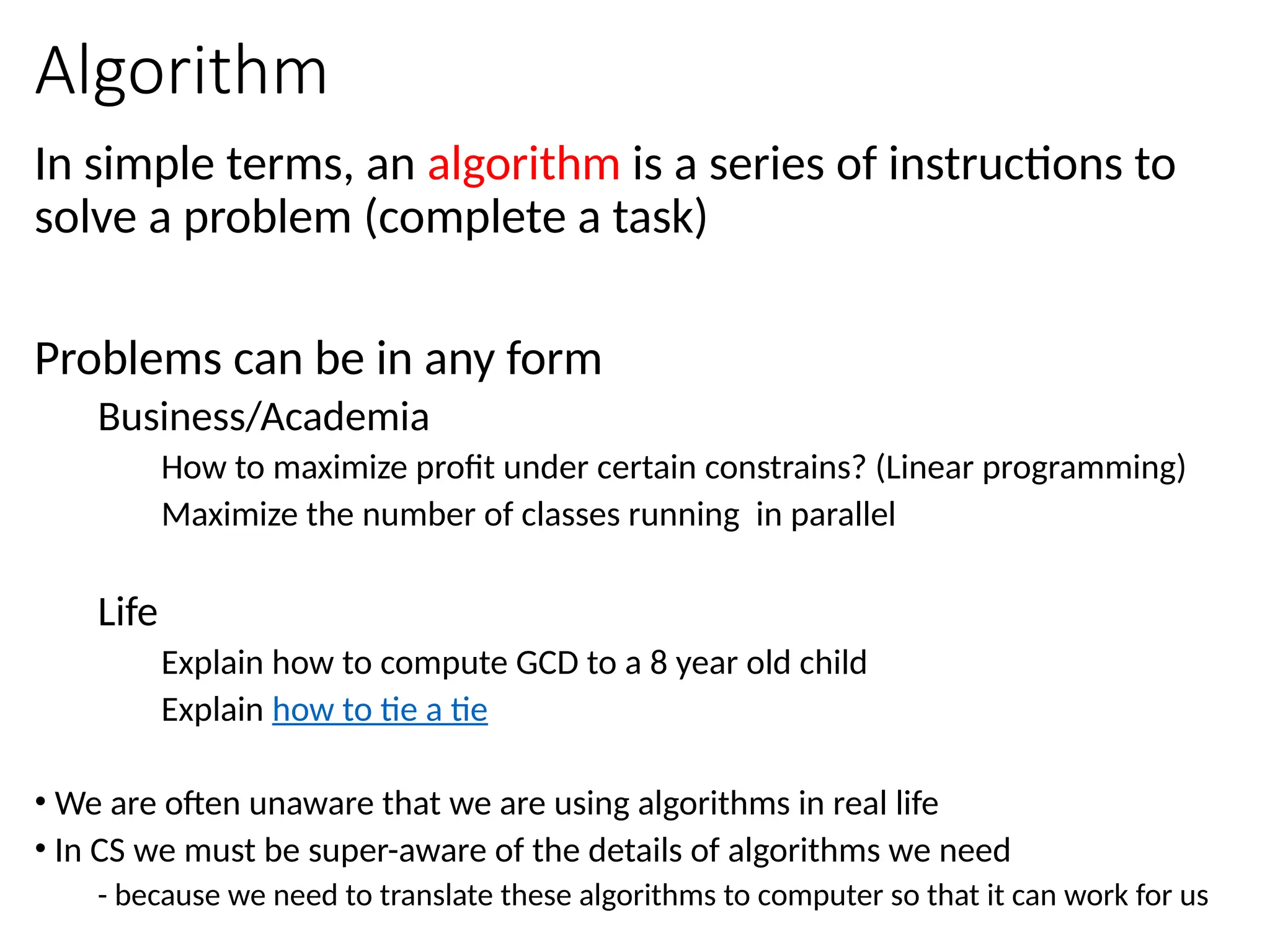 Algorithm
In simple terms, an algorithm is a series of instructions to
solve a problem (complete a task)
Problems can be in any form
Business/Academia
How to maximize profit under certain constrains? (Linear programming)
Maximize the number of classes running in parallel
Life
Explain how to compute GCD to a 8 year old child
Explain how to tie a tie
• We are often unaware that we are using algorithms in real life
• In CS we must be super-aware of the details of algorithms we need
- because we need to translate these algorithms to computer so that it can work for us
 