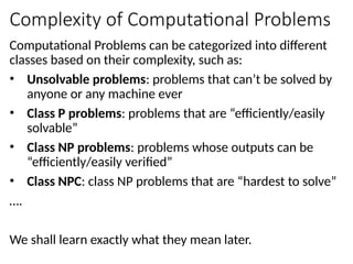Complexity of Computational Problems
Computational Problems can be categorized into different
classes based on their complexity, such as:
• Unsolvable problems: problems that can’t be solved by
anyone or any machine ever
• Class P problems: problems that are “efficiently/easily
solvable”
• Class NP problems: problems whose outputs can be
“efficiently/easily verified”
• Class NPC: class NP problems that are “hardest to solve”
….
We shall learn exactly what they mean later.
 
