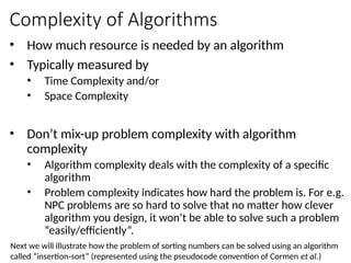 Complexity of Algorithms
• How much resource is needed by an algorithm
• Typically measured by
• Time Complexity and/or
• Space Complexity
• Don’t mix-up problem complexity with algorithm
complexity
• Algorithm complexity deals with the complexity of a specific
algorithm
• Problem complexity indicates how hard the problem is. For e.g.
NPC problems are so hard to solve that no matter how clever
algorithm you design, it won’t be able to solve such a problem
“easily/efficiently”.
Next we will illustrate how the problem of sorting numbers can be solved using an algorithm
called “insertion-sort” (represented using the pseudocode convention of Cormen et al.)
 