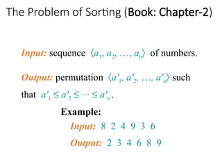 The Problem of Sorting (Book: Chapter-2)
Input: sequence áa1, a2, …, anñ of numbers.
Example:
Input: 8 2 4 9 3 6
Output: 2 3 4 6 8 9
Output: permutation áa'1, a'2, …, a'nñ such
that a'1 £ a'2 £ … £ a'n .
 