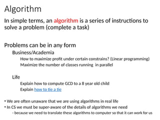 Algorithm
In simple terms, an algorithm is a series of instructions to
solve a problem (complete a task)
Problems can be in any form
Business/Academia
How to maximize profit under certain constrains? (Linear programming)
Maximize the number of classes running in parallel
Life
Explain how to compute GCD to a 8 year old child
Explain how to tie a tie
• We are often unaware that we are using algorithms in real life
• In CS we must be super-aware of the details of algorithms we need
- because we need to translate these algorithms to computer so that it can work for us
 