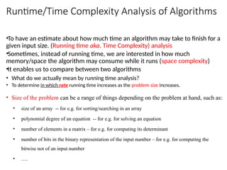 Runtime/Time Complexity Analysis of Algorithms
•To have an estimate about how much time an algorithm may take to finish for a
given input size. (Running time aka. Time Complexity) analysis
•Sometimes, instead of running time, we are interested in how much
memory/space the algorithm may consume while it runs (space complexity)
•It enables us to compare between two algorithms
• What do we actually mean by running time analysis?
• To determine in which rate running time increases as the problem size increases.
• Size of the problem can be a range of things depending on the problem at hand, such as:
• size of an array -- for e.g. for sorting/searching in an array
• polynomial degree of an equation -- for e.g. for solving an equation
• number of elements in a matrix – for e.g. for computing its determinant
• number of bits in the binary representation of the input number – for e.g. for computing the
bitwise not of an input number
• ….
 