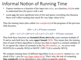 Informal Notion of Running Time
• Express runtime as a function of the input size n (i.e., as a function, f(n)) in order
to understand how f(n) grows with n and
• count only the most significant term of f(n) and ignore everything else (because
those won’t affect running time much for very large values of n).
Thus the running times (also called time complexity) of the programs of the previous
slide becomes:
f(N)= c1N ≤ N*(some constant)
g(N) = (c1+c2+c3)N+(c1+c2) ≤ (c1+c2+c3)N = N*(some constant)
Thus both these functions are bounded (from above) by some constant multiple of
N and as such both have the same upper bound: O(N). This means that, the running
time of each of these algorithms is always less than or equal to a constant multiple of
N; we ignore the values of constants in the Big Oh notation, i.e., we never write
O(543N) [it is actually O(N)] or O(65N2
+34N+7) [it is actually O(N2
)].
We compare running times of different algorithms in an asymptotic manner (i.e., we
check if f(n) > g(n) for very large values of n). That’s why, the task of computing
time complexity (of an algorithm) is also called asymptotic analysis.
 