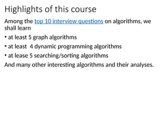 Highlights of this course
Among the top 10 interview questions on algorithms, we
shall learn
• at least 5 graph algorithms
• at least 4 dynamic programming algorithms
• at lease 5 searching/sorting algorithms
And many other interesting algorithms and their analyses.
 