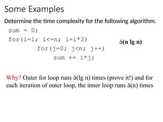 Some Examples
Determine the time complexity for the following algorithm.
sum = 0;
for(i=1; i<=n; i=i*2)
for(j=0; j<n; j++)
sum += i*j;
(n lg n)
Why? Outer for loop runs (lg n) times (prove it!) and for
each iteration of outer loop, the inner loop runs (n) times
 