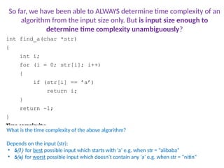 int find_a(char *str)
{
int i;
for (i = 0; str[i]; i++)
{
if (str[i] == ’a’)
return i;
}
return -1;
}
Time complexity:
Consider two inputs: “alibi” and “never”
What is the time complexity of the above algorithm?
Depends on the input (str):
• (1) for best possible input which starts with ‘a’ e.g. when str = “alibaba”
• (n) for worst possible input which doesn’t contain any ‘a’ e.g. when str = “nitin”
So far, we have been able to ALWAYS determine time complexity of an
algorithm from the input size only. But is input size enough to
determine time complexity unambiguously?
 
