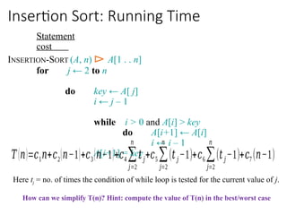 Insertion Sort: Running Time
Statement
cost
INSERTION-SORT (A, n) ⊳ A[1 . . n]
for j ← 2 to n
do key ← A[ j]
i ← j – 1
while i > 0 and A[i] > key
do A[i+1] ← A[i]
i ← i – 1
A[i+1] = key
𝑇(𝑛)=𝑐1𝑛+𝑐2(𝑛−1)+𝑐3(𝑛−1)+𝑐4∑
𝑗=2
𝑛
𝑡𝑗+𝑐5 ∑
𝑗=2
𝑛
(𝑡𝑗−1)+𝑐6∑
𝑗=2
𝑛
(𝑡𝑗−1)+𝑐7 (𝑛−1)
Here tj = no. of times the condition of while loop is tested for the current value of j.
How can we simplify T(n)? Hint: compute the value of T(n) in the best/worst case
 