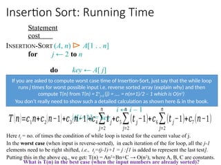 Insertion Sort: Running Time
Statement
cost
INSERTION-SORT (A, n) ⊳ A[1 . . n]
for j ← 2 to n
do key ← A[ j]
i ← j – 1
while i > 0 and A[i] > key
do A[i+1] ← A[i]
i ← i – 1
A[i+1] = key
𝑇(𝑛)=𝑐1𝑛+𝑐2(𝑛−1)+𝑐3(𝑛−1)+𝑐4∑
𝑗=2
𝑛
𝑡𝑗+𝑐5 ∑
𝑗=2
𝑛
(𝑡𝑗−1)+𝑐6∑
𝑗=2
𝑛
(𝑡𝑗−1)+𝑐7 (𝑛−1)
Here tj = no. of times the condition of while loop is tested for the current value of j.
In the worst case (when input is reverse-sorted), in each iteration of the for loop, all the j-1
elements need to be right shifted, i.e., tj=(j-1)+1 = j :[1 is added to represent the last test].
Putting this in the above eq., we get: T(n) = An2
+Bn+C → O(n2
), where A, B, C are constants.
What is T(n) in the best case (when the input numbers are already sorted)?
If you are asked to compute worst case time of Insertion-Sort, just say that the while loop
runs j times for worst possible input i.e. reverse sorted array (explain why) and then
compute T(n) from T(n) = Σn
j=2 (j) = …. = n(n+1)/2 – 1 which is O(n2
)
You don’t really need to show such a detailed calculation as shown here & in the book.
 