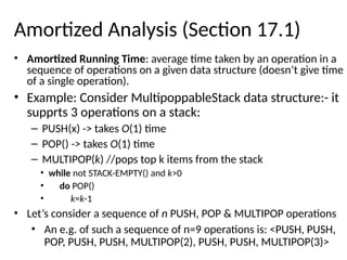 Amortized Analysis (Section 17.1)
• Amortized Running Time: average time taken by an operation in a
sequence of operations on a given data structure (doesn’t give time
of a single operation).
• Example: Consider MultipoppableStack data structure:- it
supprts 3 operations on a stack:
– PUSH(x) -> takes O(1) time
– POP() -> takes O(1) time
– MULTIPOP(k) //pops top k items from the stack
• while not STACK-EMPTY() and k>0
• do POP()
• k=k-1
• Let’s consider a sequence of n PUSH, POP & MULTIPOP operations
• An e.g. of such a sequence of n=9 operations is: <PUSH, PUSH,
POP, PUSH, PUSH, MULTIPOP(2), PUSH, PUSH, MULTIPOP(3)>
 