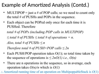 • MULTIPOP = just a # of POP calls; so we need to count only
the total # of PUSHs and POPs in the sequence.
• Each object can be POPed only once for each time it is
PUSHed. Therefore
total # of POPs (including POP calls in MULTIPOP)
≤ total # of PUSHs ≤ total # of operations = n.
Also, total # of PUSHs ≤ n
Therefore total # of PUSH+POP calls ≤ 2n
• Each PUSH/POP operation takes O(1); so total time taken by
the sequence of operations is ≤ 2nO(1) i.e., O(n)
• There are n operations in the sequence, so in average, each
operation takes O(n)/n which is O(1)
⸫ Amortized running time of an operation on MultipoppableStack is O(1)
Example of Amortized Analysis (Contd.)
 