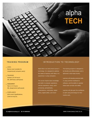 alpha
                                                                                                      TECH



z


     TRAINING PROGRAM                                             INTRODUCTION TO TECHNOLOGY

      LE VE L
      Novice Level (suitable for                         Alpha-Tech is an entry-level course in    The training program is designed to

      inexperienced computer-users)                      technology. It is designed to address     be flexible and differentiated, and is

                                                         the needs of teachers with little or no   delivered in bite-sized chunks.
      TRA IN IN G                                        experience in using computers.
      Contact (15-30 hours)
                                                                                                   Learners will develop practical skills
      OR, Self-Study (self-paced)
                                                         The course imparts basic knowledge        in using common hardware &

                                                         and skills in computer operations,        software, and the ability to operate
      ASSESSMENT
      Test (1.5-3 hours)                                 internet operations, email, word-         these tools correctly and safely.

      OR, Assignments (self-paced)                       processing, spreadsheets,

                                                         presentations, multimedia, digital        Learners will also gain the confidence
      CO M PLIAN CE                                      ethics, digital safety…and more!          to start using technology for their
      OCR Level-0 Qualifications
                                                                                                   routine work.
      (www.ocr.org.uk)




    (E) ask@thinkconsulting.co.in   (M) +91-9099040405                                             W W W. T H I N K C O N S U LT I N G . C O . I N
 