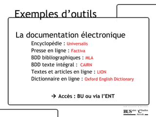 La documentation électronique Encyclopédie :  Universalis Presse en ligne :  Factiva BDD bibliographiques :  MLA BDD texte intégral :  CAIRN Textes et articles en ligne :  LION Dictionnaire en ligne :  Oxford   English   Dictionary    Accès : BU ou via l’ENT Exemples d’outils 
