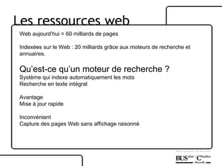 Les ressources web Web aujourd’hui = 60 milliards de pages Indexées sur le Web : 20 milliards grâce aux moteurs de recherche et annuaires. Qu’est-ce qu’un moteur de recherche ? Système qui indexe automatiquement les mots Recherche en texte intégral Avantage Mise à jour rapide Inconvénient Capture des pages Web sans affichage raisonné 