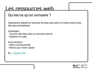Les ressources web Qu’est-ce qu’un annuaire ? Classement sélectif et raisonné de sites web selon un thème donné (par des documentalistes) Avantages : Trouver des sites dans un domaine donné  Explorer un sujet Inconvénients :  Moins d’exhaustivité Mise à jour moins rapide Ex. :  Signets  BnF 