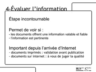 Étape incontournable  Permet de voir si : - les documents offrent une information valable et fiable l’information est pertinente Important depuis l’arrivée d’Internet - documents imprimés : validation avant publication  - documents sur internet : à vous de juger la qualité 4-Évaluer l’information 