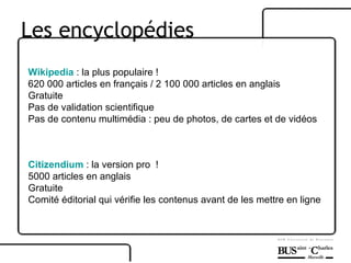 Les encyclopédies Wikipedia  : la plus populaire ! 620 000 articles en français / 2 100 000 articles en anglais Gratuite Pas de validation scientifique  Pas de contenu multimédia : peu de photos, de cartes et de vidéos Citizendium  : la version pro  !  5000 articles en anglais Gratuite Comité éditorial qui vérifie les contenus avant de les mettre en ligne 