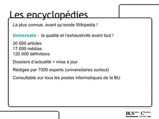 Les encyclopédies La plus connue, avant qu’existe Wikipedia ! Universalis   :  la qualité et l’exhaustivité avant tout !  30 000 articles 17 000 médias 120 000 définitions Dossiers d’actualité + mise à jour Rédigée par 7000 experts (universitaires surtout) Consultable sur tous les postes informatiques de la BU 