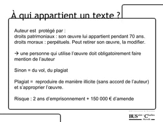 Auteur est  protégé par :  droits patrimoniaux : son œuvre lui appartient pendant 70 ans. droits moraux : perpétuels. Peut retirer son œuvre, la modifier.     une personne qui utilise l’œuvre doit obligatoirement faire mention de l’auteur Sinon = du vol, du plagiat Plagiat =  reproduire de manière illicite (sans accord de l’auteur) et s’approprier l’œuvre. Risque : 2 ans d’emprisonnement + 150 000 € d’amende À  qui appartient un texte ? 