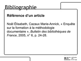 Référence d’un article Noël Élisabeth, Cazaux Marie-Annick, « Enquête sur la formation à la méthodologie documentaire »,  Bulletin des bibliothèques de  France , 2005, n° 6, p. 24-28. Bibliographie 