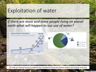 Exploitation of water
If there are more and more people living on planet
earth what will happen to our use of water?
LO: How are natural resources defined and classified and how do humans exploit and change resources
 