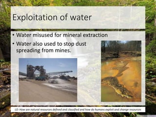 Exploitation of water
• Water misused for mineral extraction
• Water also used to stop dust
spreading from mines.
LO: How are natural resources defined and classified and how do humans exploit and change resources
 