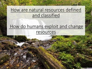 How are natural resources defined
and classified
How do humans exploit and change
resources
 
