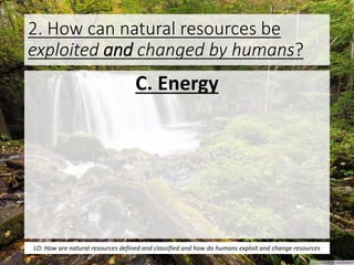2. How can natural resources be
exploited and changed by humans?
C. Energy
LO: How are natural resources defined and classified and how do humans exploit and change resources
 