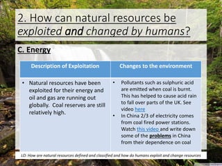 2. How can natural resources be
exploited and changed by humans?
C. Energy
Description of Exploitation Changes to the environment
• Natural resources have been
exploited for their energy and
oil and gas are running out
globally. Coal reserves are still
relatively high.
• Pollutants such as sulphuric acid
are emitted when coal is burnt.
This has helped to cause acid rain
to fall over parts of the UK. See
video here
• In China 2/3 of electricity comes
from coal fired power stations.
Watch this video and write down
some of the problems in China
from their dependence on coal
LO: How are natural resources defined and classified and how do humans exploit and change resources
 