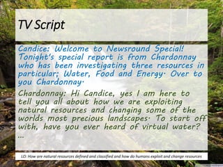 TV Script
Candice: Welcome to Newsround Special!
Tonight's special report is from Chardonnay
who has been investigating three resources in
particular; Water, Food and Energy. Over to
you Chardonnay.
Chardonnay: Hi Candice, yes I am here to
tell you all about how we are exploiting
natural resources and changing some of the
worlds most precious landscapes. To start off
with, have you ever heard of virtual water?
…
LO: How are natural resources defined and classified and how do humans exploit and change resources
 