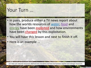 Your Turn …
• In pairs, produce either a TV news report about
how the worlds resources of water, food and
energy have been exploited and how environments
have been changed by this exploitation.
• You will have this lesson and next to finish it off.
• Here is an example …
LO: How are natural resources defined and classified and how do humans exploit and change resources
 