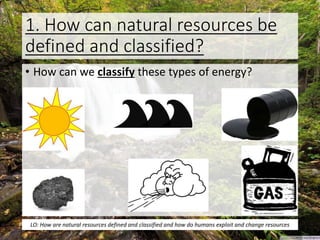 1. How can natural resources be
defined and classified?
• How can we classify these types of energy?
LO: How are natural resources defined and classified and how do humans exploit and change resources
 