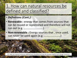 1. How can natural resources be
defined and classified?
• Definitions (Cont.):
• Renewable : energy that comes from sources that
can be reused or replenished and therefore will not
run out (e.g. ……………………….)
• Non-renewable : Energy sources that , once used,
can never be used again (e.g. ……………………)
LO: How are natural resources defined and classified and how do humans exploit and change resources
 