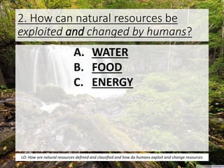 2. How can natural resources be
exploited and changed by humans?
A. WATER
B. FOOD
C. ENERGY
LO: How are natural resources defined and classified and how do humans exploit and change resources
 