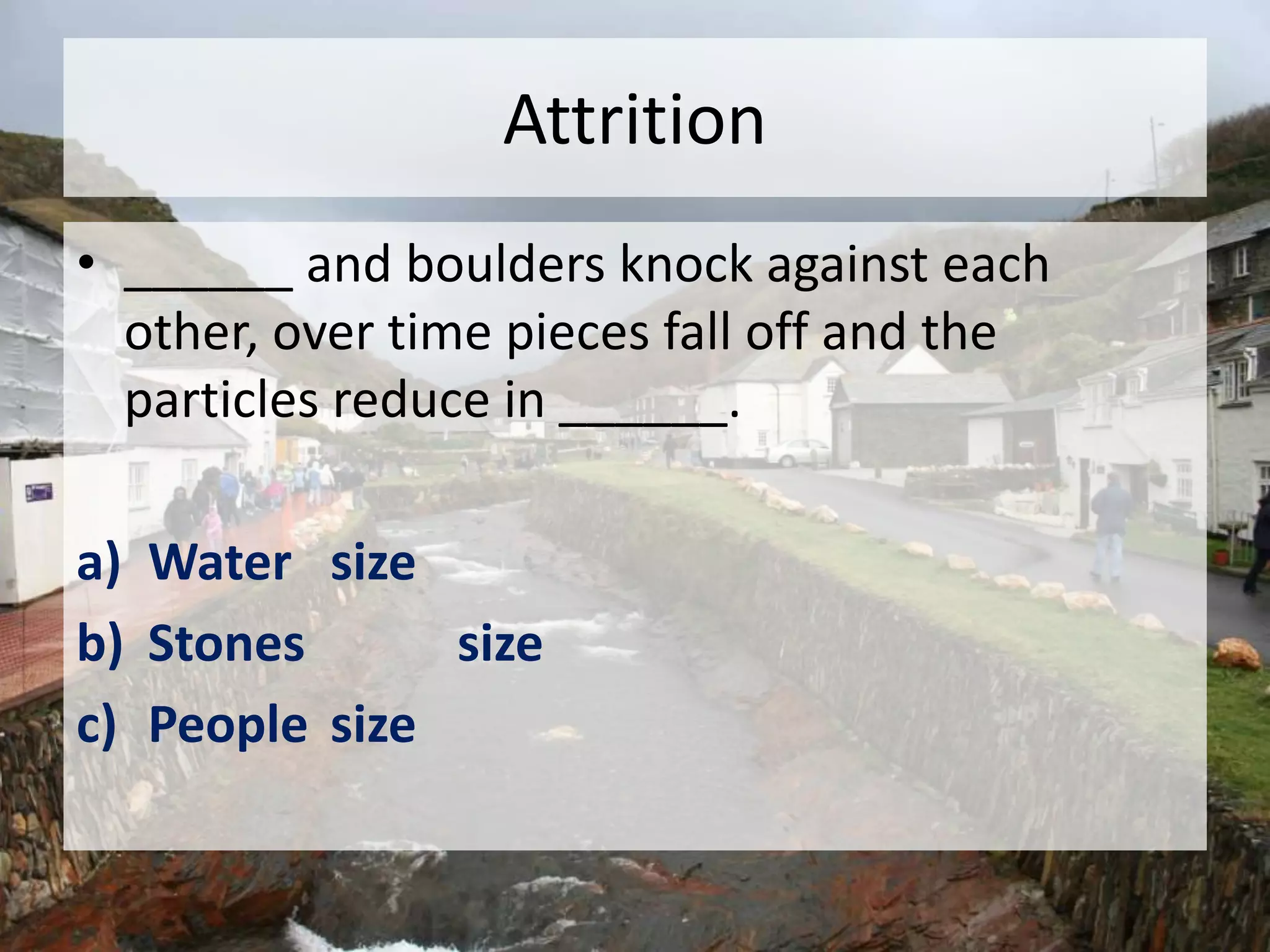 Attrition
• ______ and boulders knock against each
other, over time pieces fall off and the
particles reduce in ______.
a) Water size
b) Stones size
c) People size
 