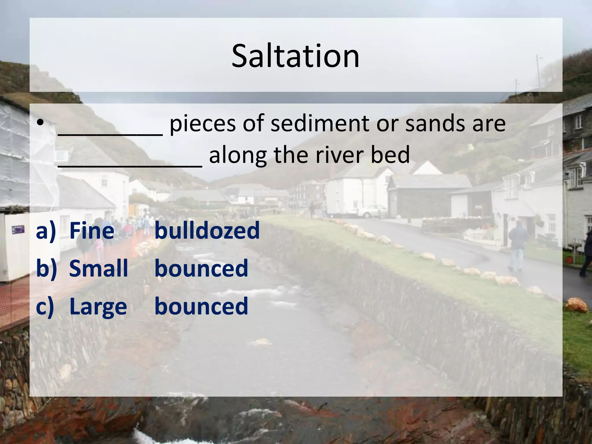 Saltation
• ________ pieces of sediment or sands are
___________ along the river bed
a) Fine bulldozed
b) Small bounced
c) Large bounced
 