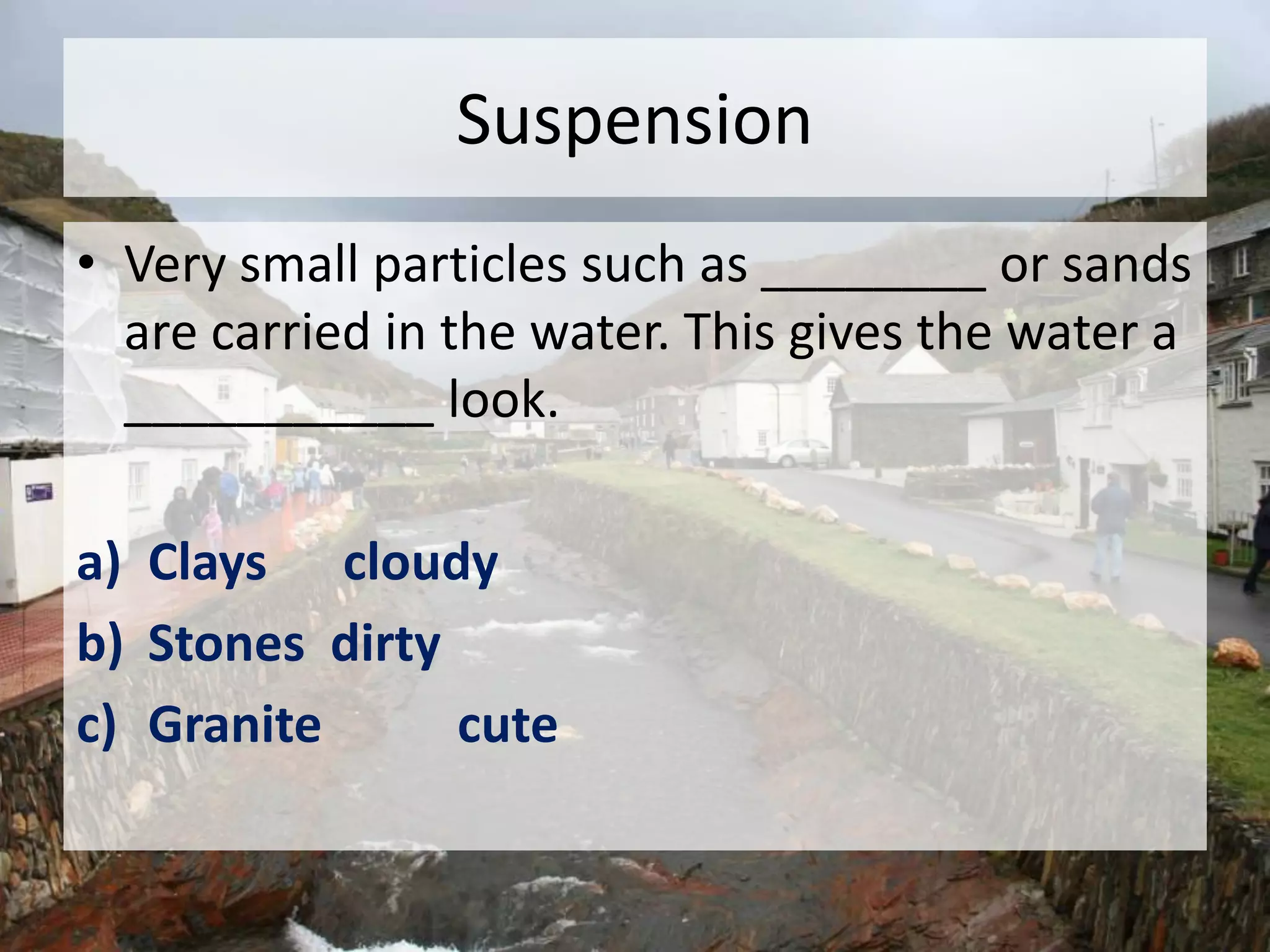 Suspension
• Very small particles such as ________ or sands
are carried in the water. This gives the water a
___________ look.
a) Clays cloudy
b) Stones dirty
c) Granite cute
 