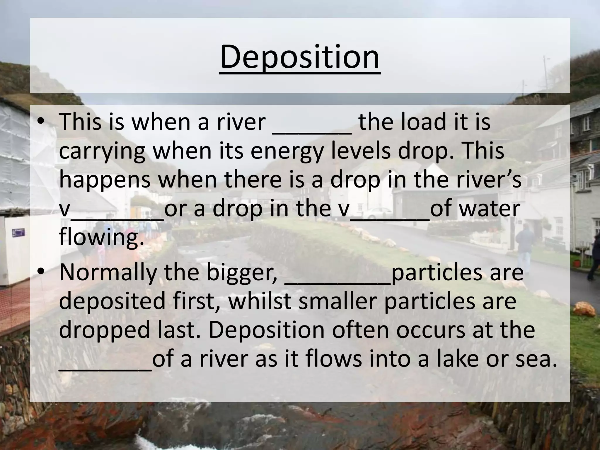 Deposition
• This is when a river ______ the load it is
carrying when its energy levels drop. This
happens when there is a drop in the river’s
v_______or a drop in the v______of water
flowing.
• Normally the bigger, ________particles are
deposited first, whilst smaller particles are
dropped last. Deposition often occurs at the
_______of a river as it flows into a lake or sea.
 