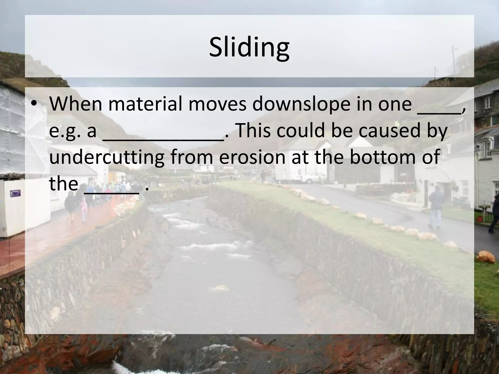 Sliding
• When material moves downslope in one ____,
e.g. a ___________. This could be caused by
undercutting from erosion at the bottom of
the _____ .
 