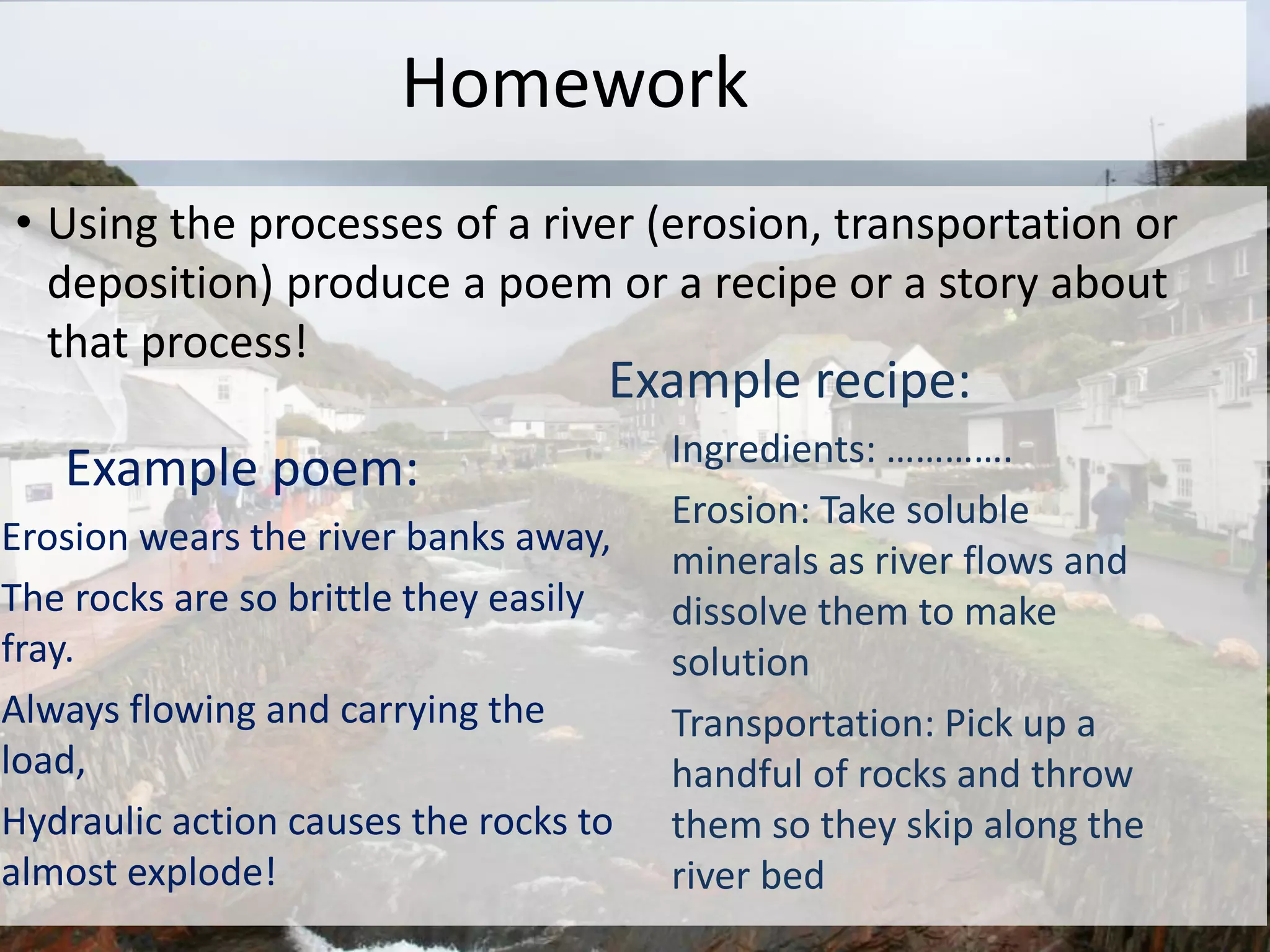 Homework
• Using the processes of a river (erosion, transportation or
deposition) produce a poem or a recipe or a story about
that process!
Example poem:
Erosion wears the river banks away,
The rocks are so brittle they easily
fray.
Always flowing and carrying the
load,
Hydraulic action causes the rocks to
almost explode!
Example recipe:
Ingredients: ………….
Erosion: Take soluble
minerals as river flows and
dissolve them to make
solution
Transportation: Pick up a
handful of rocks and throw
them so they skip along the
river bed
 
