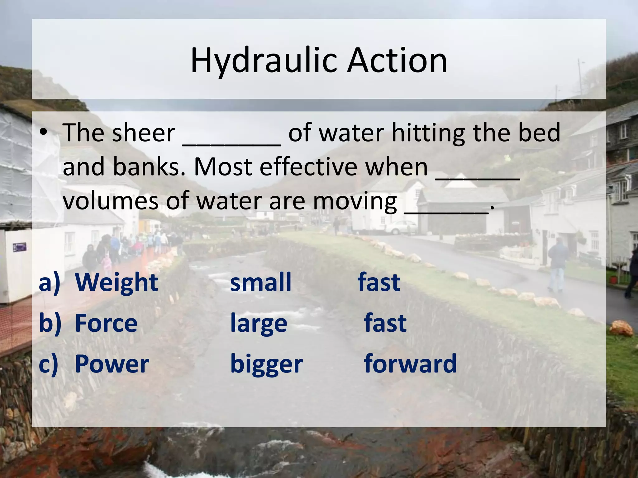 Hydraulic Action
• The sheer _______ of water hitting the bed
and banks. Most effective when ______
volumes of water are moving ______.
a) Weight small fast
b) Force large fast
c) Power bigger forward
 