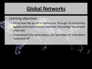 Global Networks
• Learning objectives
– Know how the world is ‘connected’ through its economies,
people and environments and how technology has played
a key role
– Understand why some places are ‘switched on’ and others
‘switched off’
 