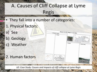 A. Causes of Cliff Collapse at Lyme
Regis
• They fall into a number of categories:
1. Physical factors:
a) Sea
b) Geology
c) Weather
2. Human factors
LO: Case Study: Causes and impacts of cliff collapse at Lyme Regis
 