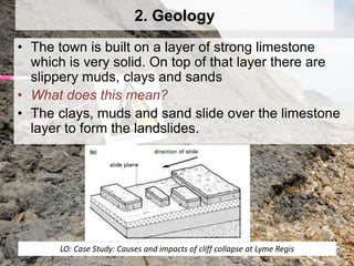 2. Geology
• The town is built on a layer of strong limestone
which is very solid. On top of that layer there are
slippery muds, clays and sands
• What does this mean?
• The clays, muds and sand slide over the limestone
layer to form the landslides.
LO: Case Study: Causes and impacts of cliff collapse at Lyme Regis
 