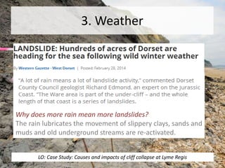 3. Weather
Why does more rain mean more landslides?
The rain lubricates the movement of slippery clays, sands and
muds and old underground streams are re-activated.
LO: Case Study: Causes and impacts of cliff collapse at Lyme Regis
 