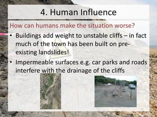 4. Human Influence
How can humans make the situation worse?
• Buildings add weight to unstable cliffs – in fact
much of the town has been built on pre-
existing landslides!
• Impermeable surfaces e.g. car parks and roads
interfere with the drainage of the cliffs
 