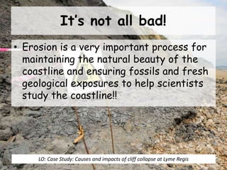 It’s not all bad!
• Erosion is a very important process for
maintaining the natural beauty of the
coastline and ensuring fossils and fresh
geological exposures to help scientists
study the coastline!!
LO: Case Study: Causes and impacts of cliff collapse at Lyme Regis
 