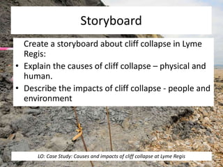 Storyboard
Create a storyboard about cliff collapse in Lyme
Regis:
• Explain the causes of cliff collapse – physical and
human.
• Describe the impacts of cliff collapse - people and
environment
LO: Case Study: Causes and impacts of cliff collapse at Lyme Regis
 