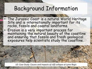 • The Jurassic Coast is a natural World Heritage
Site and is internationally important for its
rocks, fossils and coastal landforms.
• Erosion is a very important process for
maintaining the natural beauty of the coastline
and ensuring that fossils and fresh geological
exposures help scientists study the coastline.
Background Information
LO: Case Study: Causes and impacts of cliff collapse at Lyme Regis
 