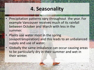4. Seasonality
• Precipitation patterns vary throughout the year. For
example Vancouver receives much of its rainfall
between October and March with less in the
summer.
• Plants use water most in the spring
(evapotranspiration) and this leads to an unbalanced
supply and use of water.
• Globally the same imbalance can occur causing areas
to be particularly dry in their summer and wet in
their winter.