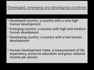 Developed, emerging and developing countries
• Developed country: a country with a very high
human development
• Emerging country: a country with high and medium
human develpment
• Developing country: a country with a low human
development
• Human Development Index: a measurement of life
expectancy, access to education and gross national
income per person.
 